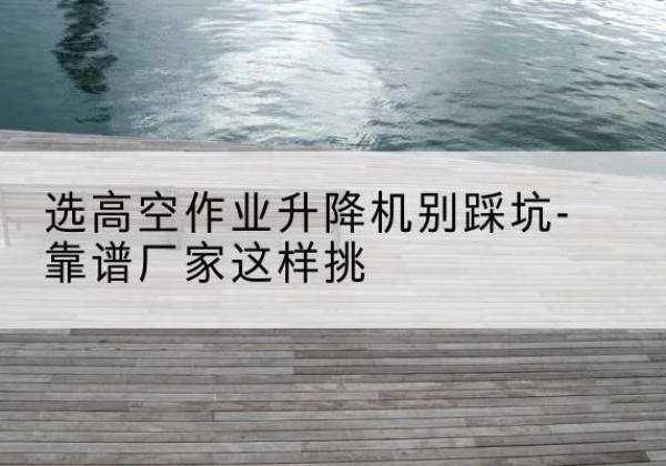 金堂剪叉式升降机厂家-选高空作业升降机别踩坑-靠谱厂家这样挑