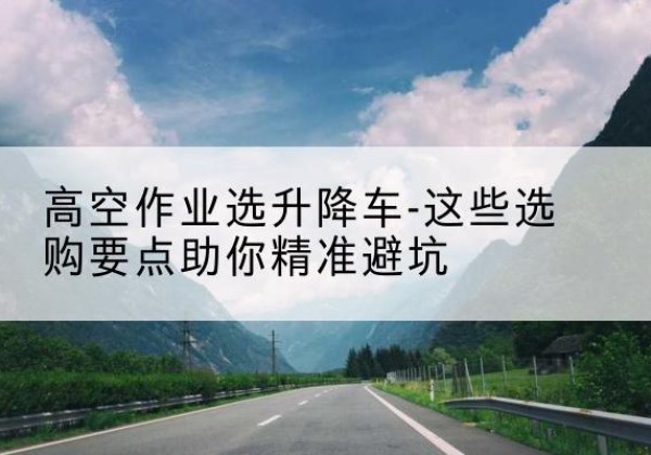 金堂升降车厂家-高空作业选升降车-这些选购要点助你*避坑
