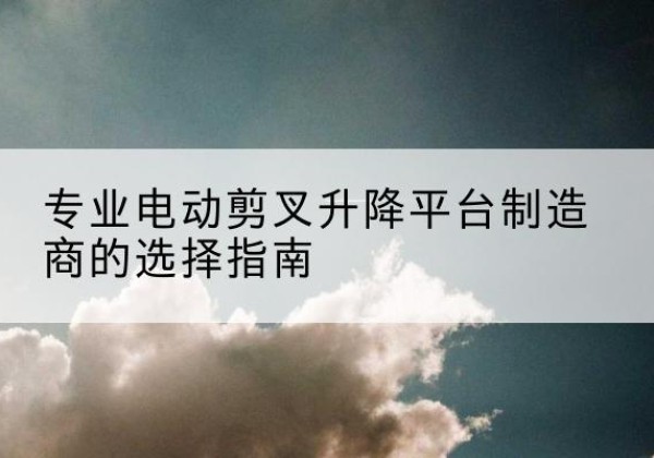 金堂电动剪叉升降平台厂家-专业电动剪叉升降平台制造商的选择指南